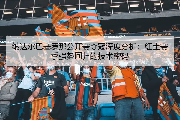 纳达尔巴塞罗那公开赛夺冠深度分析：红土赛季强势回归的技术密码
